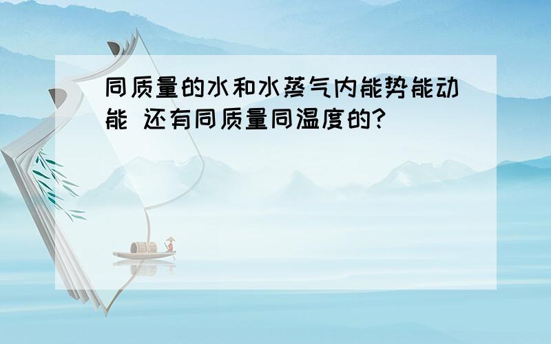 同质量的水和水蒸气内能势能动能 还有同质量同温度的?