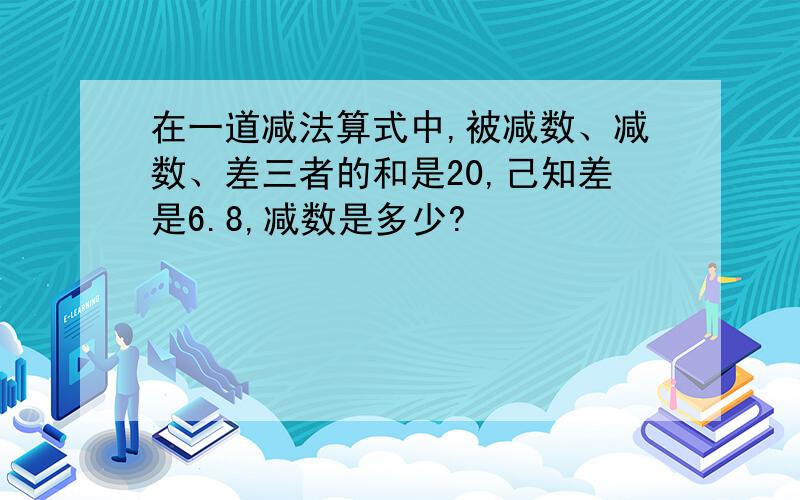 在一道减法算式中,被减数、减数、差三者的和是20,己知差是6.8,减数是多少?