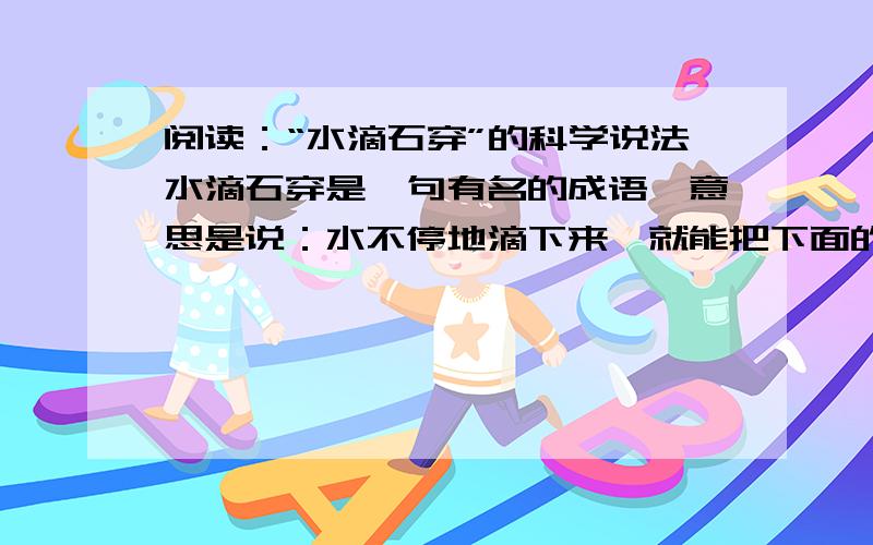 阅读：“水滴石穿”的科学说法水滴石穿是一句有名的成语,意思是说：水不停地滴下来,就能把下面的石头滴穿.关于水滴石穿原因的说法,却随着科学技术的迅猛发展已“百花齐放”.磨损说,