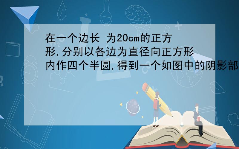 在一个边长 为20cm的正方形,分别以各边为直径向正方形内作四个半圆,得到一个如图中的阴影部分的四叶形,这个四叶形的面积是多少?