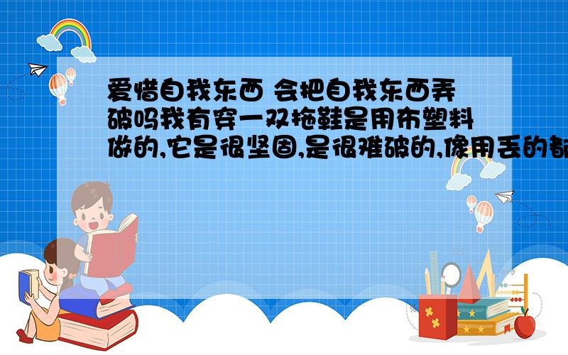 爱惜自我东西 会把自我东西弄破吗我有穿一双拖鞋是用布塑料做的,它是很坚固,是很难破的,像用丢的都会没事,但我已经穿很久的有点旧.如今我拖鞋上上破1个三角型的洞,是非常明显剪子剪