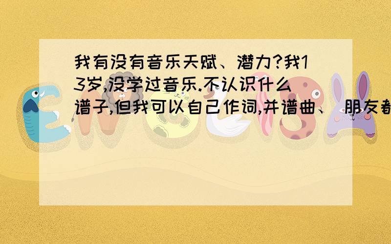 我有没有音乐天赋、潜力?我13岁,没学过音乐.不认识什么谱子,但我可以自己作词,并谱曲、 朋友都说我谱的不错.有的时候,一有灵感,自己就自言自语的唱.现在刚唱歌唱3个月.我跟唱同学都说