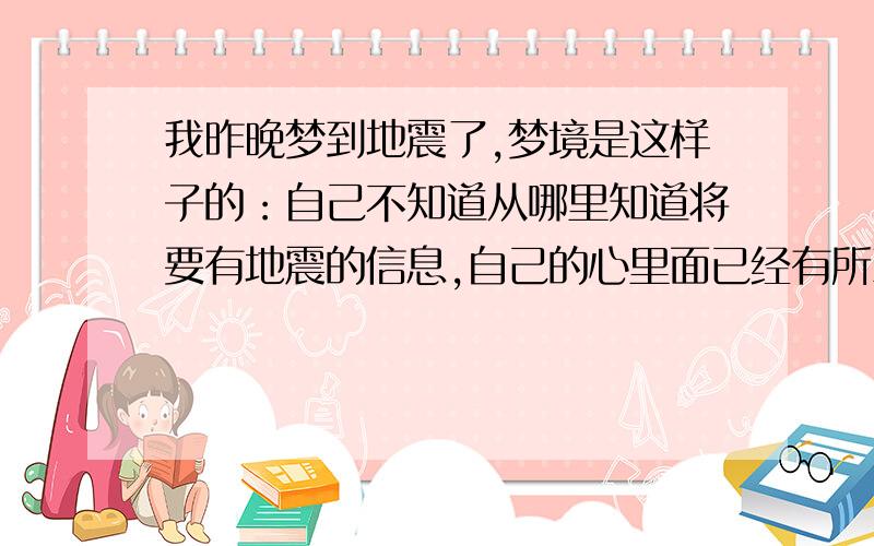 我昨晚梦到地震了,梦境是这样子的：自己不知道从哪里知道将要有地震的信息,自己的心里面已经有所准备.然后真的震了一下,看到大家都往外面跑,我也拼了命往外面跑,但是看到上面很多高