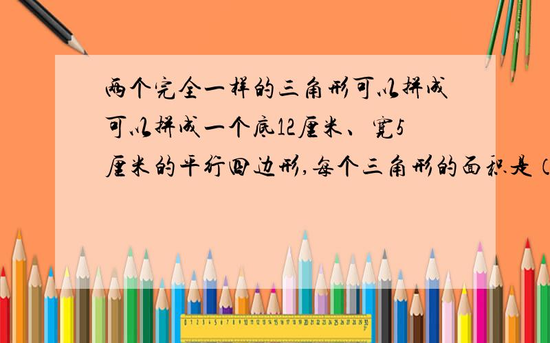 两个完全一样的三角形可以拼成可以拼成一个底12厘米、宽5厘米的平行四边形,每个三角形的面积是（ ）平方厘米