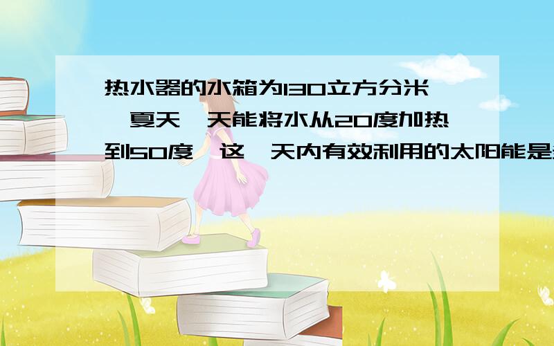 热水器的水箱为130立方分米,夏天一天能将水从20度加热到50度,这一天内有效利用的太阳能是多少?如果...热水器的水箱为130立方分米,夏天一天能将水从20度加热到50度,这一天内有效利用的太阳