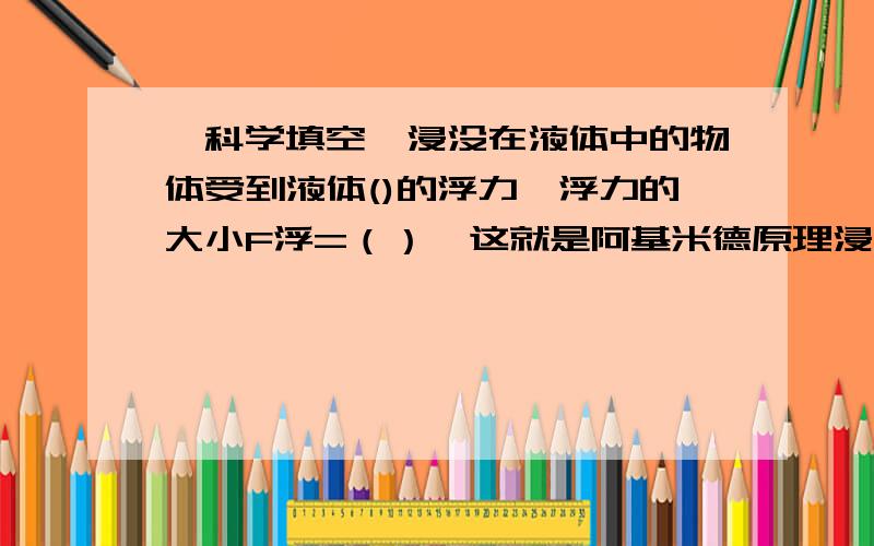 【科学填空】浸没在液体中的物体受到液体()的浮力,浮力的大小F浮=（）,这就是阿基米德原理浸没在液体中的物体受到液体()的浮力,浮力的大小F浮=（）,这就是阿基米德原理,这个原理适用于