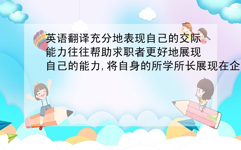 英语翻译充分地表现自己的交际能力往往帮助求职者更好地展现自己的能力,将自身的所学所长展现在企业面前,增加获胜的把握.最好从自己最拿手方面谈起,帮助自己尽早进入状态,增加自己