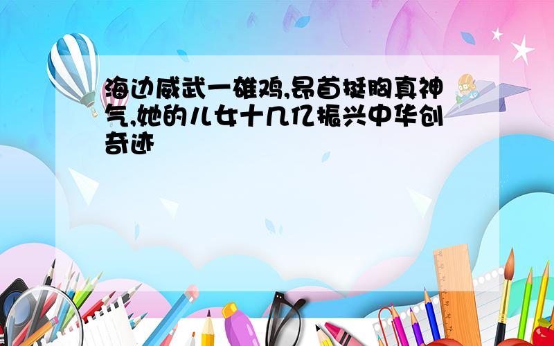 海边威武一雄鸡,昂首挺胸真神气,她的儿女十几亿振兴中华创奇迹