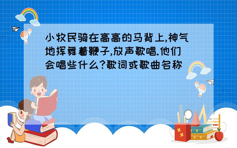 小牧民骑在高高的马背上,神气地挥舞着鞭子,放声歌唱.他们会唱些什么?歌词或歌曲名称