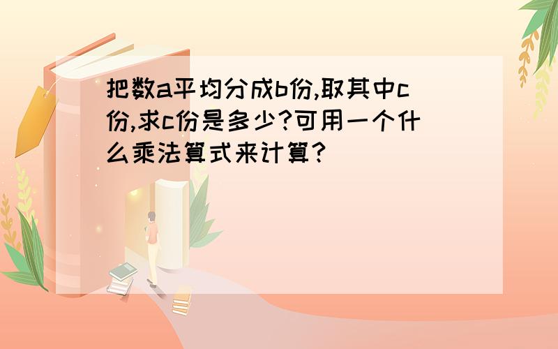 把数a平均分成b份,取其中c份,求c份是多少?可用一个什么乘法算式来计算?