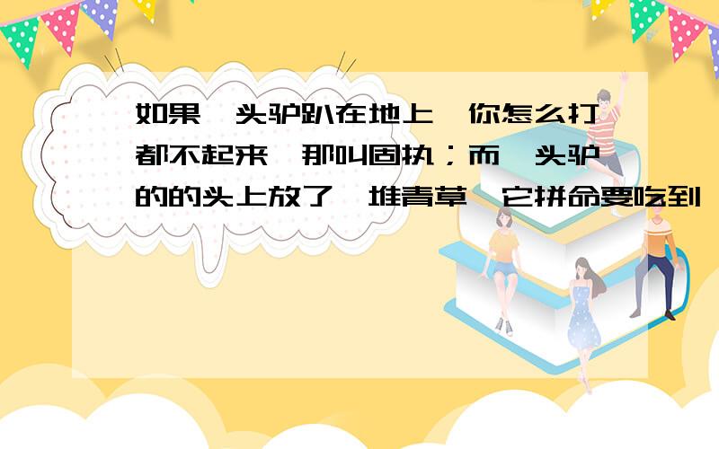 如果一头驴趴在地上,你怎么打都不起来,那叫固执；而一头驴的的头上放了一堆青草,它拼命要吃到,那叫执.