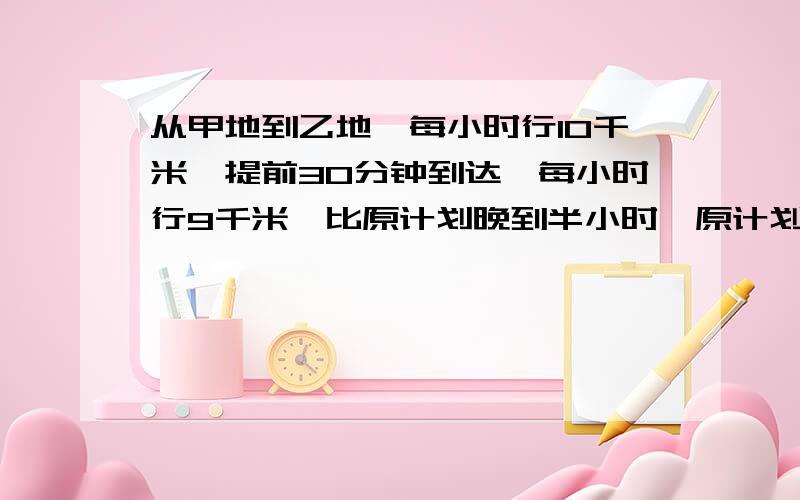 从甲地到乙地,每小时行10千米,提前30分钟到达,每小时行9千米,比原计划晚到半小时,原计划几小时到达?