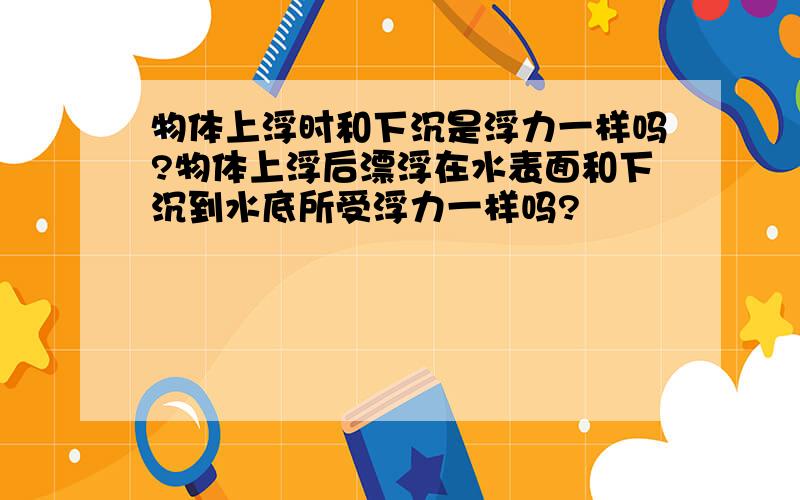 物体上浮时和下沉是浮力一样吗?物体上浮后漂浮在水表面和下沉到水底所受浮力一样吗?