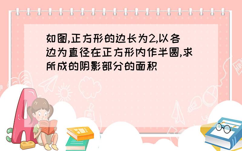 如图,正方形的边长为2,以各边为直径在正方形内作半圆,求所成的阴影部分的面积