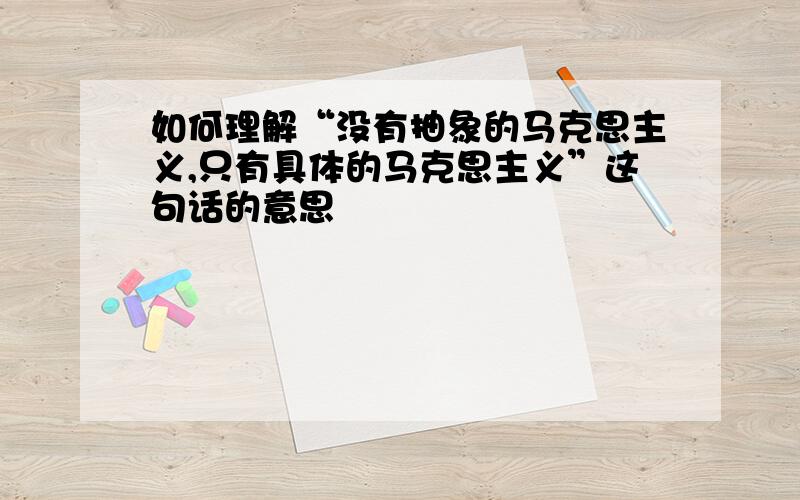 如何理解“没有抽象的马克思主义,只有具体的马克思主义”这句话的意思