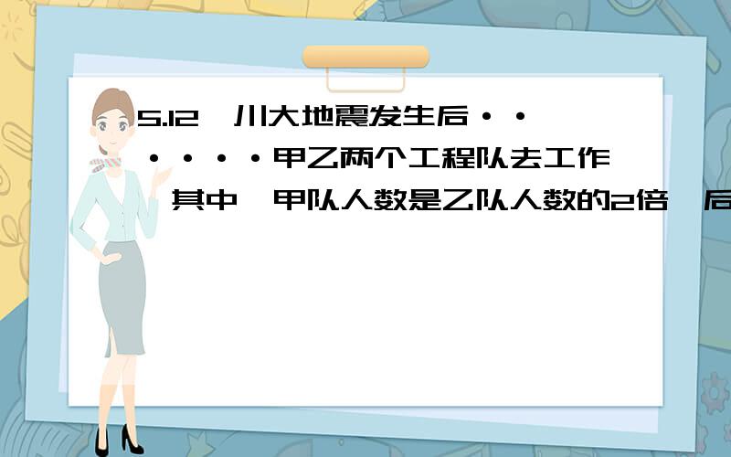 5.12汶川大地震发生后······甲乙两个工程队去工作,其中,甲队人数是乙队人数的2倍,后因工作需要,从甲队抽调16人支援乙队,使得、甲队人数比乙队人数的一半少3人,求甲乙两队原来共有多