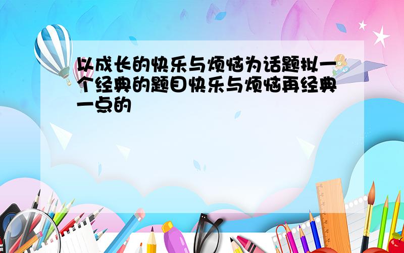 以成长的快乐与烦恼为话题拟一个经典的题目快乐与烦恼再经典一点的