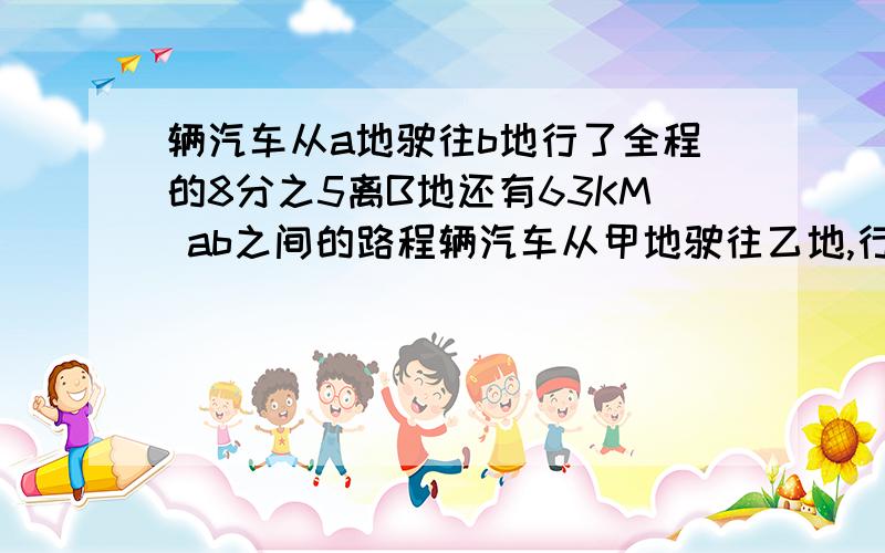 辆汽车从a地驶往b地行了全程的8分之5离B地还有63KM ab之间的路程辆汽车从甲地驶往乙地,行了全程的8分之5,离乙地还有63km,甲乙两地之间的路程多少千米?