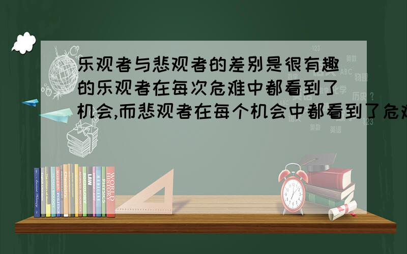 乐观者与悲观者的差别是很有趣的乐观者在每次危难中都看到了机会,而悲观者在每个机会中都看到了危难.悲观者的眼光总是专注在不可能做到的事情上,到最后他们只看到了什么是没有可能