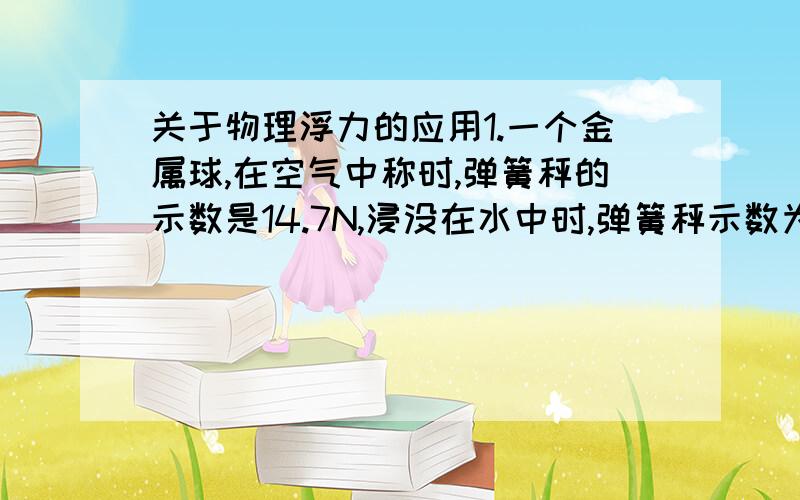 关于物理浮力的应用1.一个金属球,在空气中称时,弹簧秤的示数是14.7N,浸没在水中时,弹簧秤示数为4.9N,金属的密度为2.0*10的3次方千克每立方米,金属球是实心的还是空心的?2.一个探空气球的体