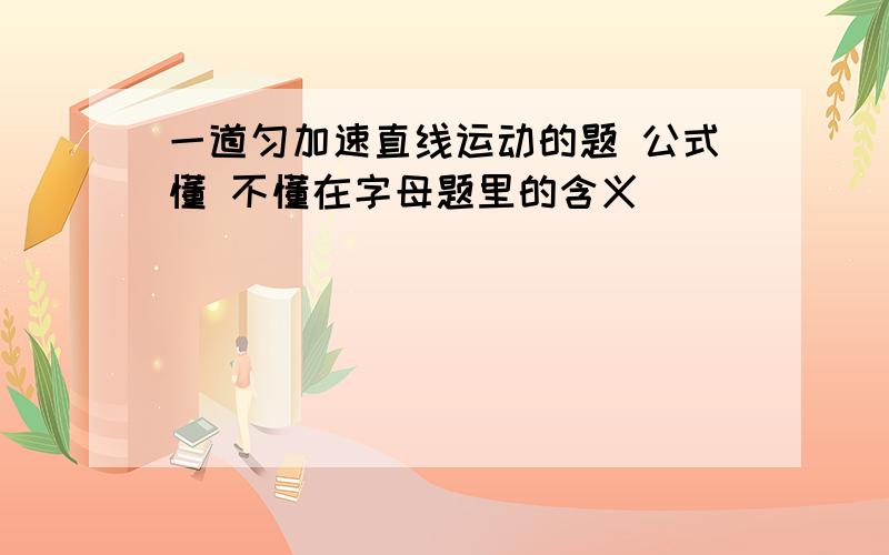 一道匀加速直线运动的题 公式懂 不懂在字母题里的含义