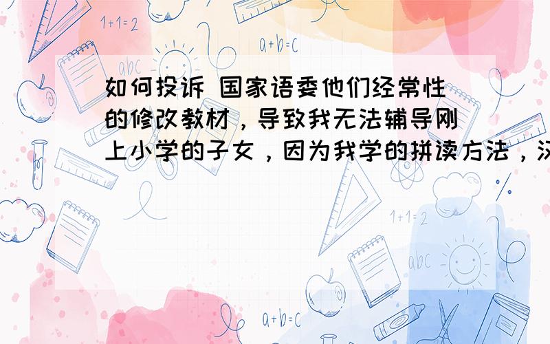 如何投诉 国家语委他们经常性的修改教材，导致我无法辅导刚上小学的子女，因为我学的拼读方法，汉字笔顺和现在教材都不一样了（山、火、方等），导致我虽是大学毕业，却无法辅导自