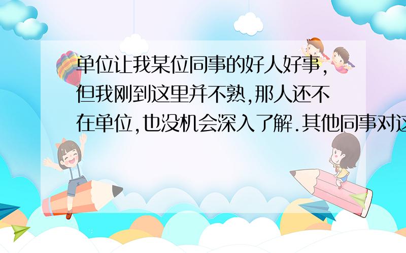 单位让我某位同事的好人好事,但我刚到这里并不熟,那人还不在单位,也没机会深入了解.其他同事对这个人的事迹也没有实例,晕,这怎么写.总不能瞎编吧,文章怎么往下进行,还要写800字以上,ORZ