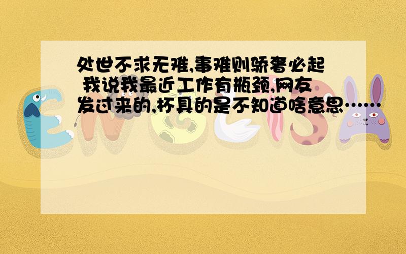 处世不求无难,事难则骄奢必起 我说我最近工作有瓶颈,网友发过来的,杯具的是不知道啥意思……