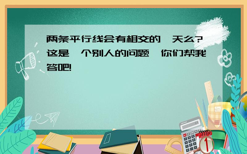 两条平行线会有相交的一天么?这是一个别人的问题,你们帮我答吧!