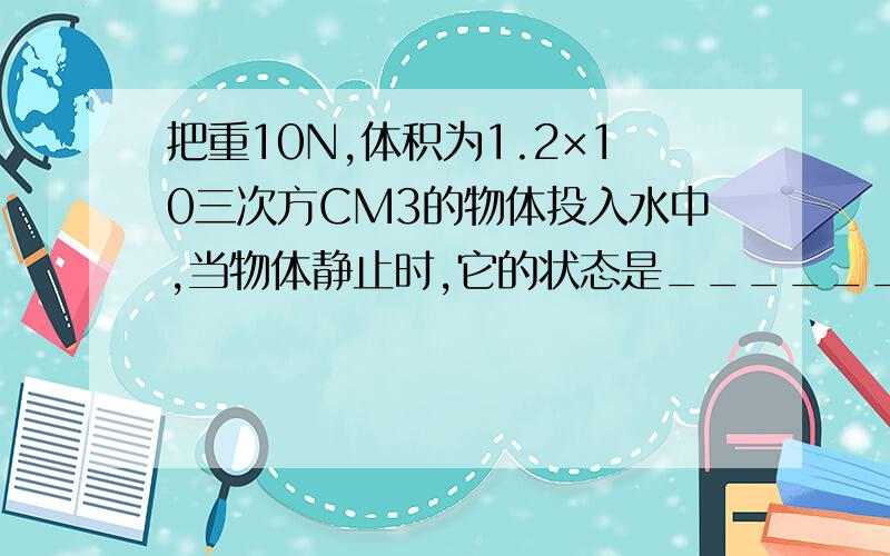 把重10N,体积为1.2×10三次方CM3的物体投入水中,当物体静止时,它的状态是________,为什么?所受浮力为多