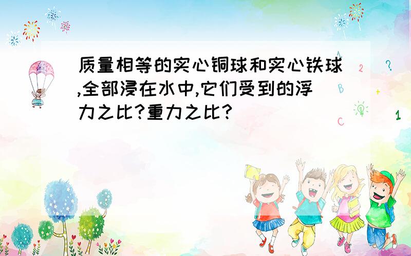 质量相等的实心铜球和实心铁球,全部浸在水中,它们受到的浮力之比?重力之比?