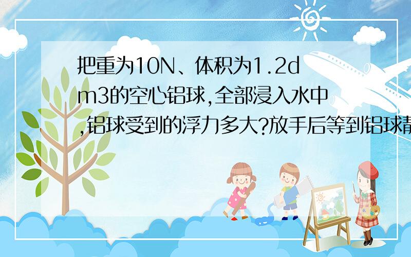 把重为10N、体积为1.2dm3的空心铝球,全部浸入水中,铝球受到的浮力多大?放手后等到铝球静止时受到的浮力多大?(水的密度=1.0㎏/dm3,g取10N/kg)