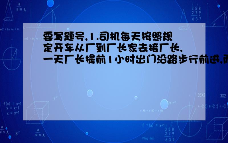 要写题号,1.司机每天按照规定开车从厂到厂长家去接厂长,一天厂长提前1小时出门沿路步行前进,而司机晚出发了4分钟途中接厂长,结果比平时早了8分到那么汽车的速度是厂长的几倍?2一个盒