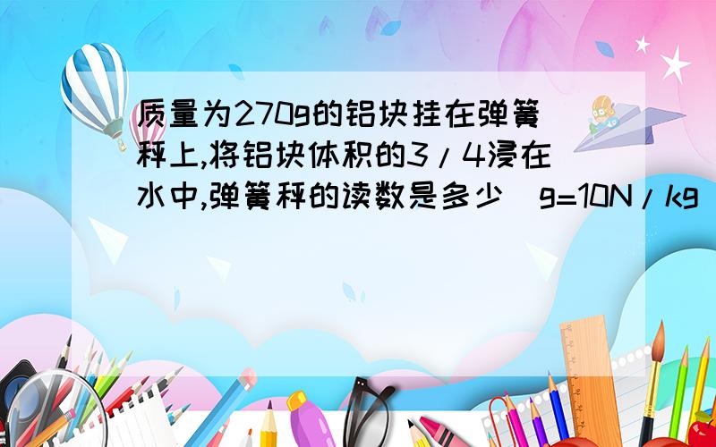 质量为270g的铝块挂在弹簧秤上,将铝块体积的3/4浸在水中,弹簧秤的读数是多少（g=10N/kg)