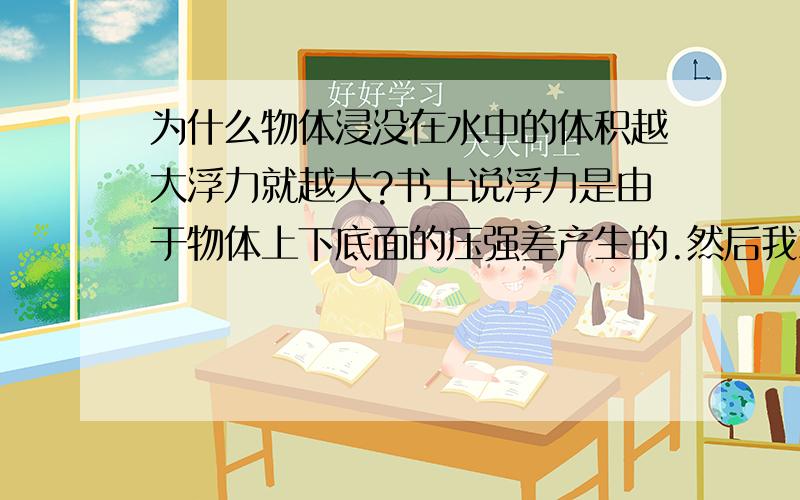 为什么物体浸没在水中的体积越大浮力就越大?书上说浮力是由于物体上下底面的压强差产生的.然后我就想,压强是由压力大小和受力面积的大小决定的.当物体底部在液体中的深度一定时,该