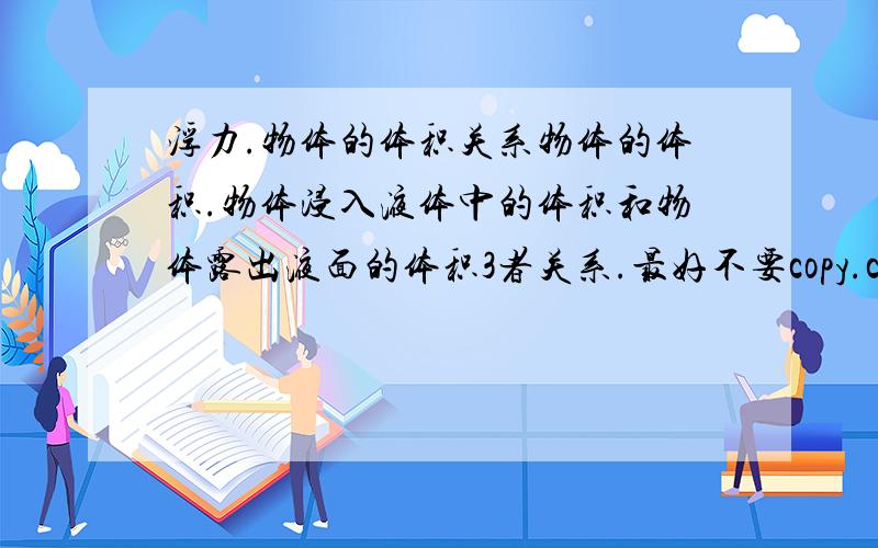 浮力.物体的体积关系物体的体积.物体浸入液体中的体积和物体露出液面的体积3者关系.最好不要copy.copy 也行不过要回答道问题上