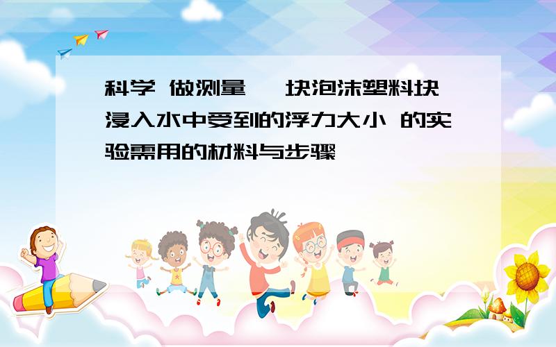 科学 做测量 一块泡沫塑料块浸入水中受到的浮力大小 的实验需用的材料与步骤