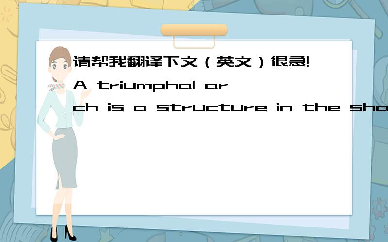 请帮我翻译下文（英文）很急!A triumphal arch is a structure in the shape of a monumental archway, usually built to celebrate a victory in war. The arch is invariably a free-standing structure, quite separate from city gates or walls. In i