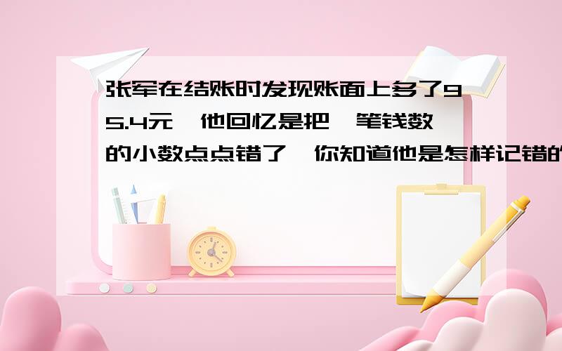 张军在结账时发现账面上多了95.4元,他回忆是把一笔钱数的小数点点错了,你知道他是怎样记错的吗