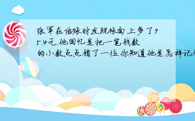 张军在结账时发现帐面上多了95.4元.他回忆是把一笔钱数的小数点点错了一位.你知道他是怎样记错的吗?