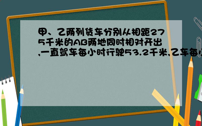 甲、乙两列货车分别从相距275千米的AB两地同时相对开出,一直驾车每小时行驶53.2千米,乙车每小时行驶46.8千米.几小时后两车相遇?