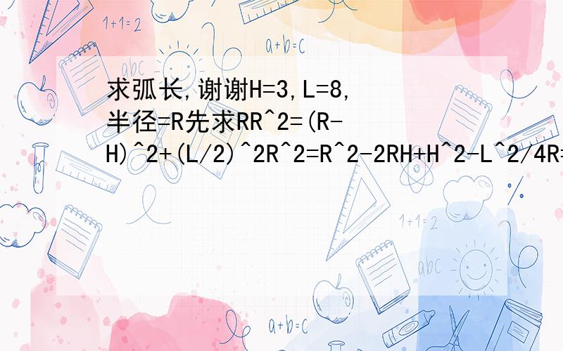 求弧长,谢谢H=3,L=8,半径=R先求RR^2=(R-H)^2+(L/2)^2R^2=R^2-2RH+H^2-L^2/4R=H/2+L^2/(8*H)R=3/2+8^2/(8*3)R=1.5+64/24R=4.17用反正切再求角度Ntan N=(L/2)/RN=(8/2)/4.17=0.96N=43.83度43.83*2=87.66度求弧长L=N*PI*R/180L=87.66*3.14*4.17/180=