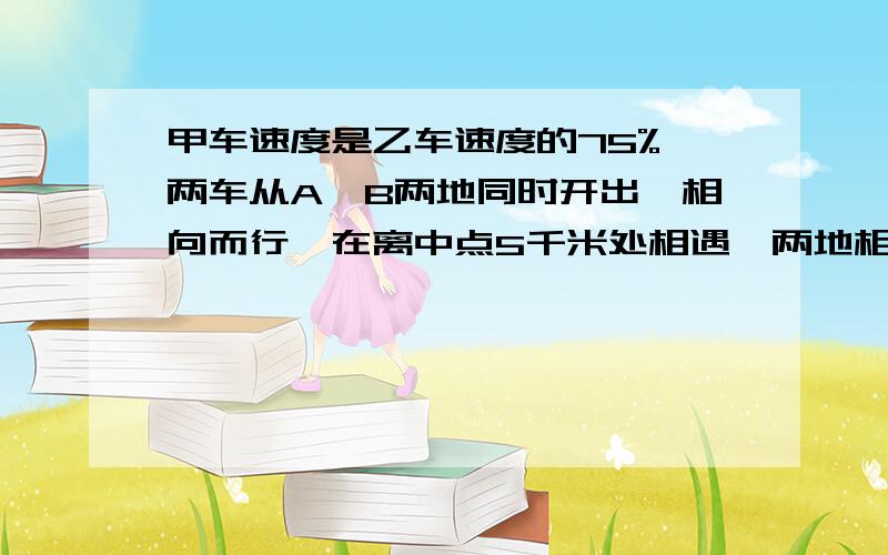 甲车速度是乙车速度的75%,两车从A、B两地同时开出,相向而行,在离中点5千米处相遇,两地相距多少千米?