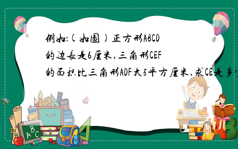 例如：(如图)正方形ABCD的边长是6厘米,三角形CEF的面积比三角形ADF大5平方厘米,求CE是多少厘米?六（2）班 梁培鑫今天,我在做奥数回家作业时,碰到了这样一道题：如下图,正方形ABCD的边长是6