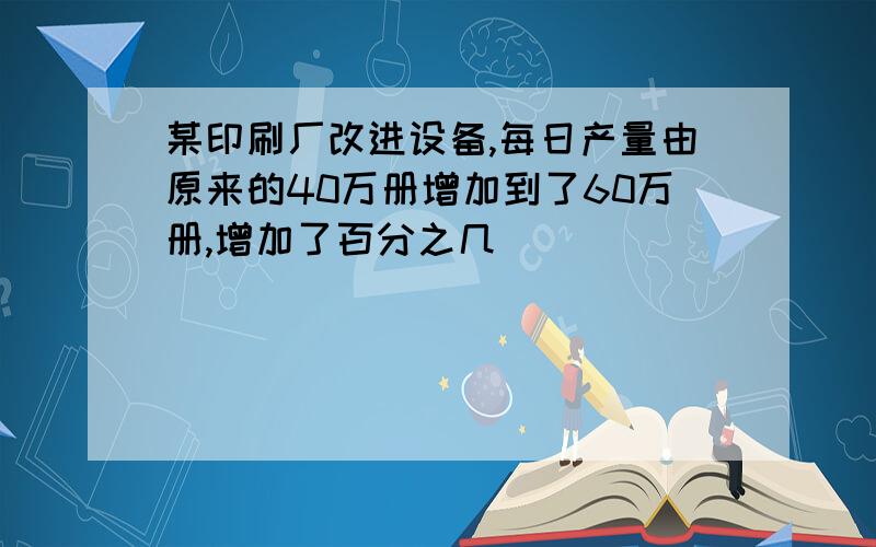 某印刷厂改进设备,每日产量由原来的40万册增加到了60万册,增加了百分之几