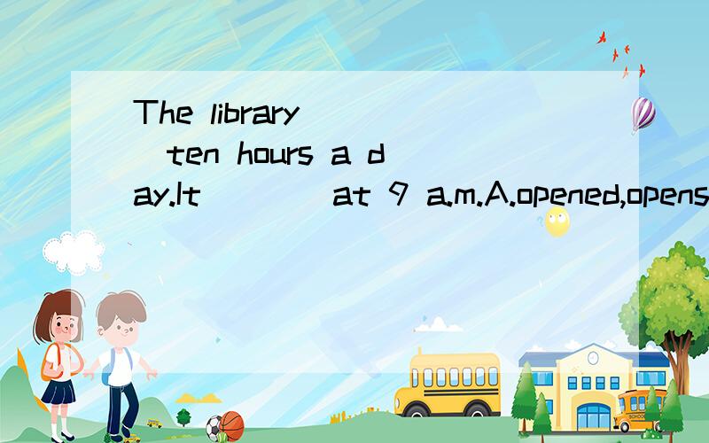 The library____ten hours a day.It____at 9 a.m.A.opened,opens B.open,opens C.opens,opened