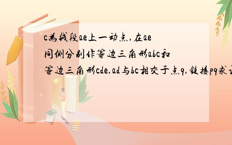 c为线段ae上一动点,在ae同侧分别作等边三角形abc和等边三角形cde,ad与bc相交于点q,链接pq求证三角形pcq为等边三角形