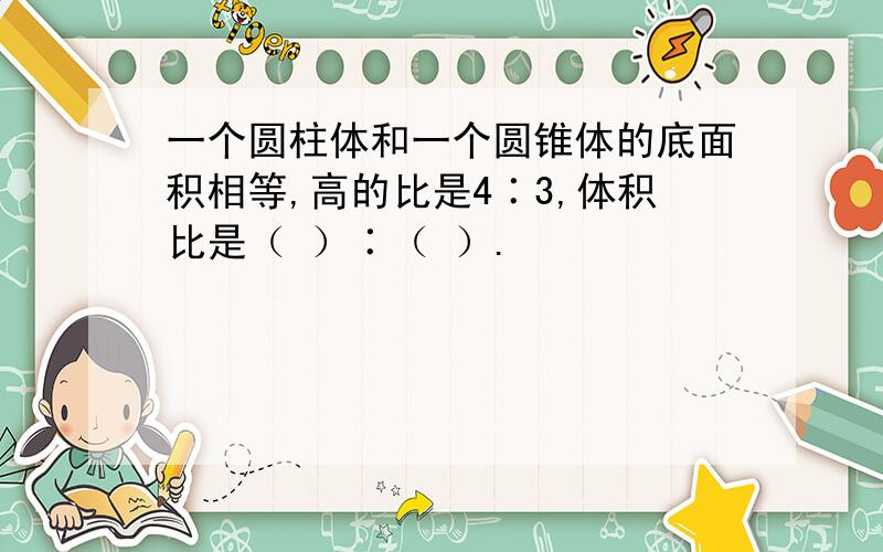 一个圆柱体和一个圆锥体的底面积相等,高的比是4∶3,体积比是（ ）∶（ ）.