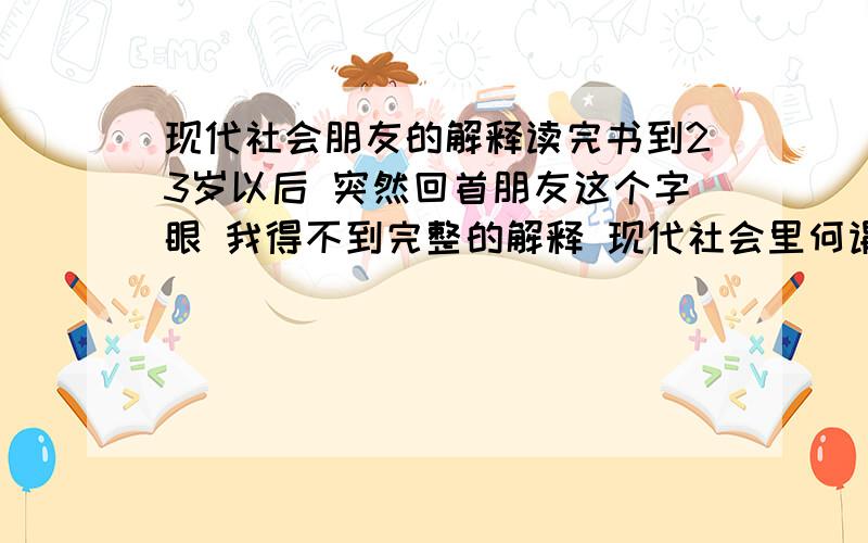 现代社会朋友的解释读完书到23岁以后 突然回首朋友这个字眼 我得不到完整的解释 现代社会里何谓真正的朋友