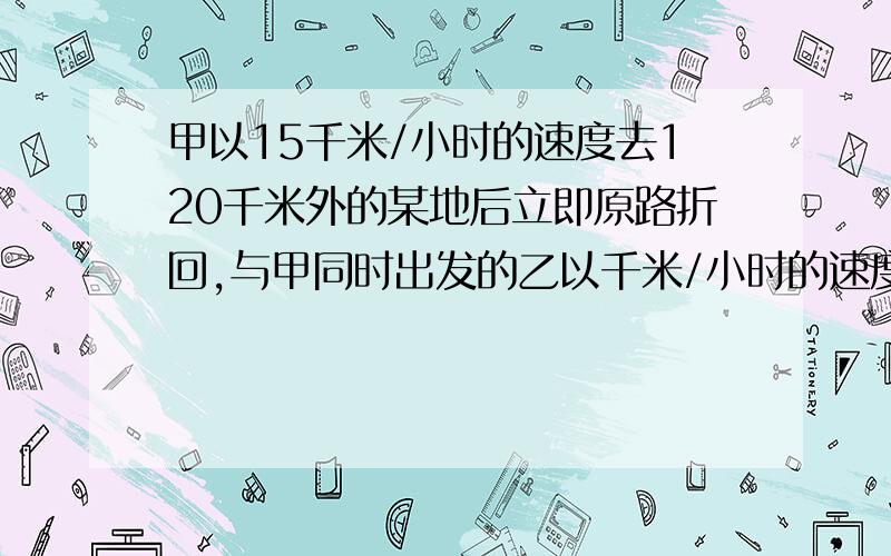 甲以15千米/小时的速度去120千米外的某地后立即原路折回,与甲同时出发的乙以千米/小时的速度前进,甲折回几小时后与乙相遇?原因.乙以9千米/小时的速度前进